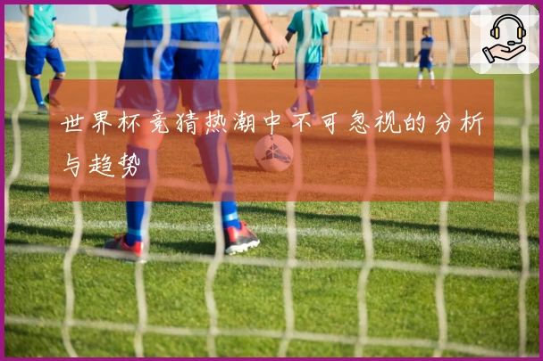 世界杯竞猜热潮中不可忽视的分析与趋势