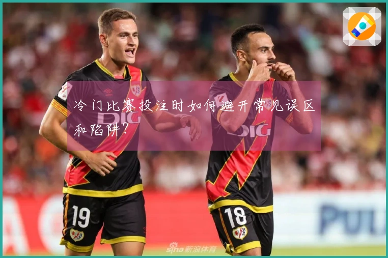 冷门比赛投注时如何避开常见误区和陷阱？