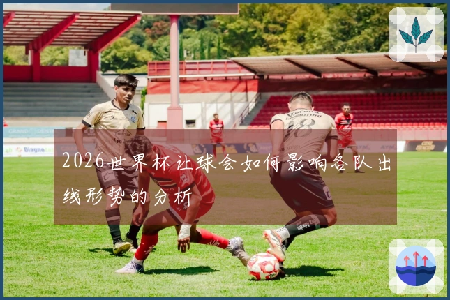2026世界杯让球会如何影响各队出线形势的分析