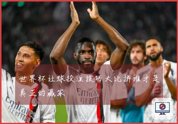 世界杯让球投注技巧大比拼谁才是真正的赢家