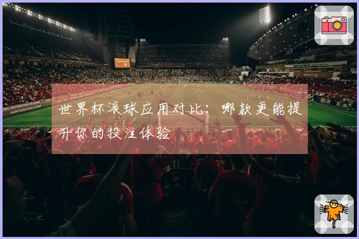 世界杯滚球应用对比：哪款更能提升你的投注体验