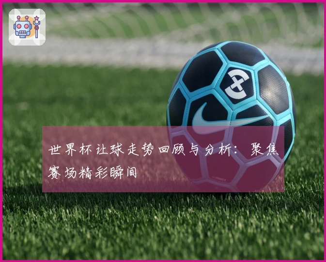 世界杯让球走势回顾与分析：聚焦赛场精彩瞬间