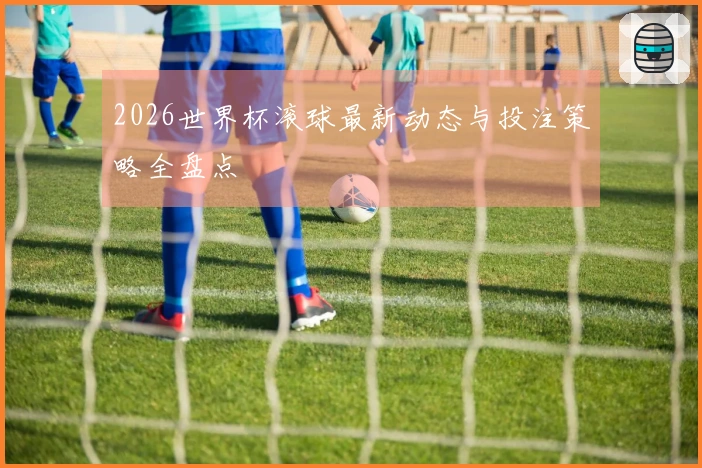 2026世界杯滚球最新动态与投注策略全盘点